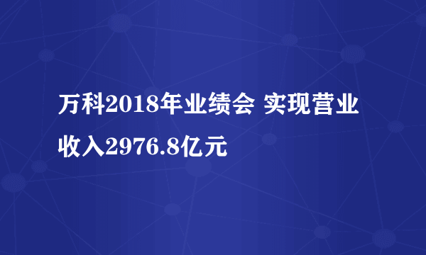 万科2018年业绩会 实现营业收入2976.8亿元