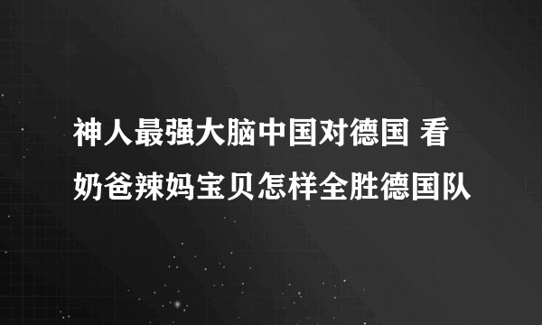 神人最强大脑中国对德国 看奶爸辣妈宝贝怎样全胜德国队