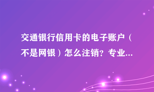 交通银行信用卡的电子账户（不是网银）怎么注销？专业人士来答，已经问了很多客服都不能解决。