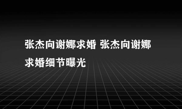 张杰向谢娜求婚 张杰向谢娜求婚细节曝光