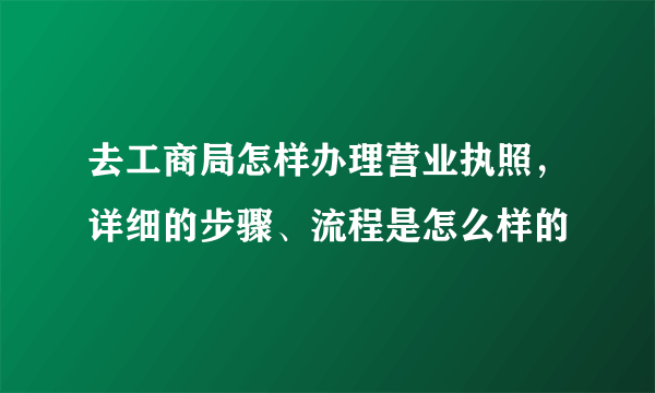 去工商局怎样办理营业执照，详细的步骤、流程是怎么样的