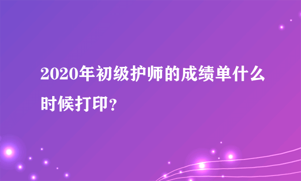 2020年初级护师的成绩单什么时候打印？