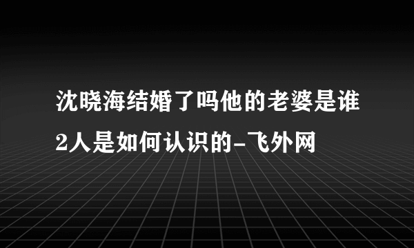 沈晓海结婚了吗他的老婆是谁2人是如何认识的-飞外网