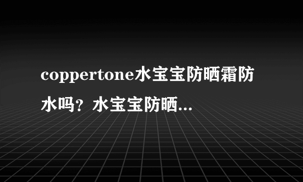 coppertone水宝宝防晒霜防水吗？水宝宝防晒霜真假辨别对比图