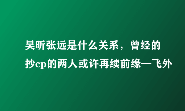 吴昕张远是什么关系，曾经的抄cp的两人或许再续前缘—飞外