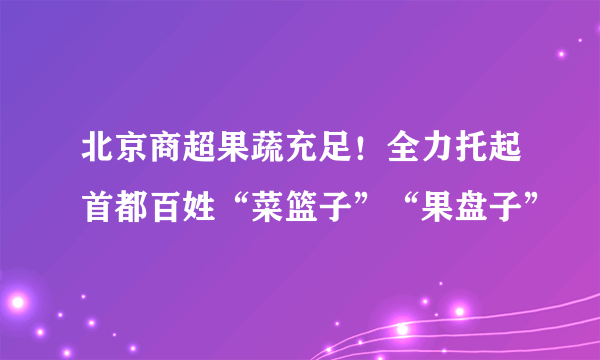 北京商超果蔬充足！全力托起首都百姓“菜篮子”“果盘子”