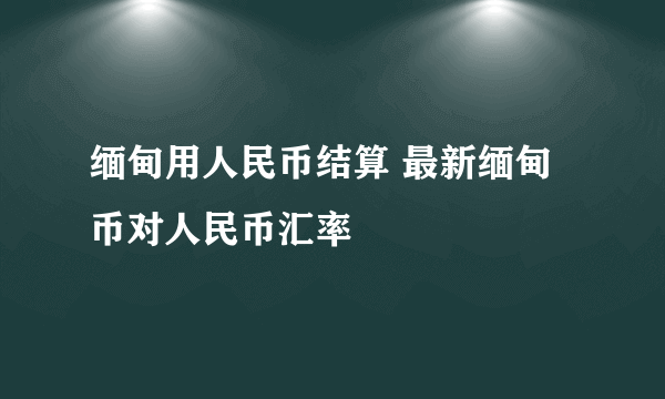 缅甸用人民币结算 最新缅甸币对人民币汇率