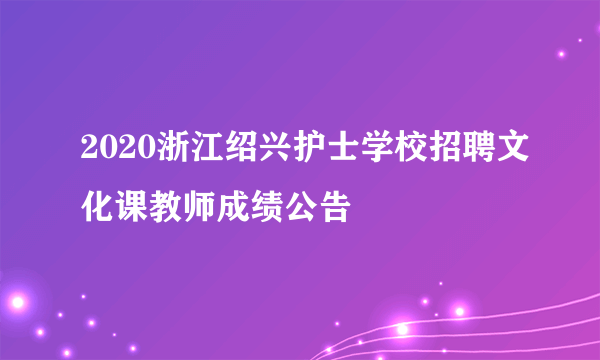 2020浙江绍兴护士学校招聘文化课教师成绩公告