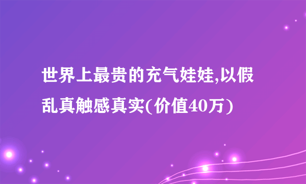 世界上最贵的充气娃娃,以假乱真触感真实(价值40万)