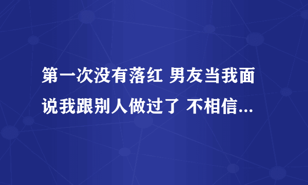 第一次没有落红 男友当我面说我跟别人做过了 不相信我 我该怎么办？