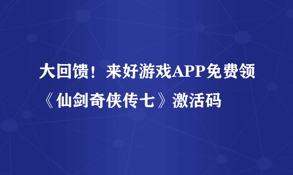 大回馈！来好游戏APP免费领《仙剑奇侠传七》激活码