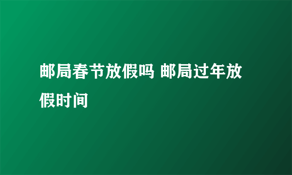 邮局春节放假吗 邮局过年放假时间