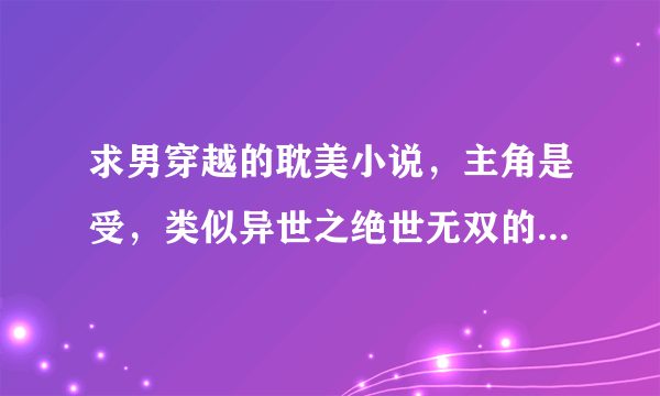 求男穿越的耽美小说，主角是受，类似异世之绝世无双的，其它很多不和胃口，有没有看过好看的分享一下，有