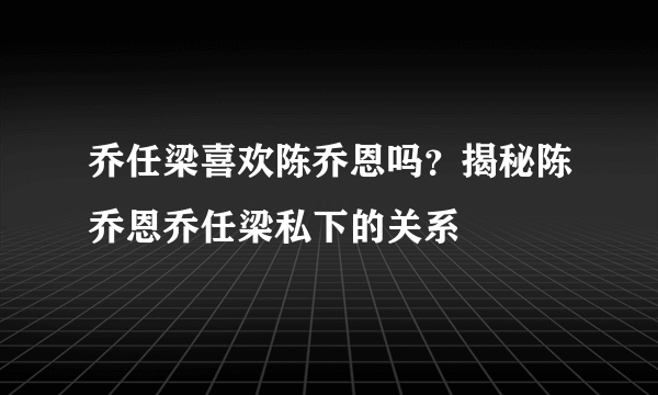 乔任梁喜欢陈乔恩吗？揭秘陈乔恩乔任梁私下的关系