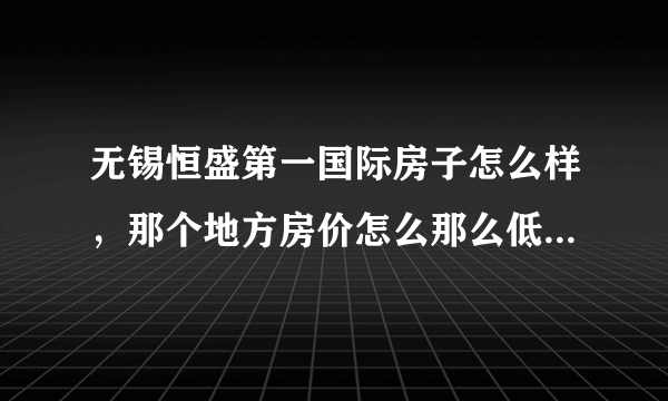 无锡恒盛第一国际房子怎么样，那个地方房价怎么那么低啊，准备在那买房子，谁能给点建议？