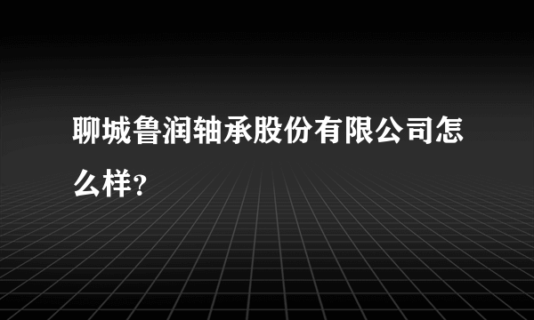 聊城鲁润轴承股份有限公司怎么样？