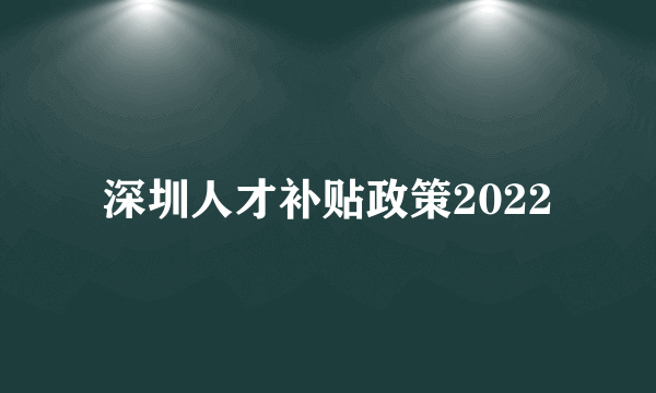 深圳人才补贴政策2022