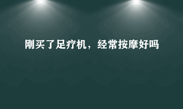 刚买了足疗机，经常按摩好吗