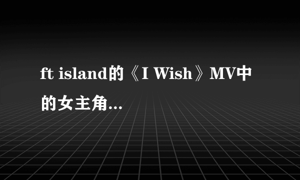 ft island的《I Wish》MV中的女主角是谁？ 最好有资料！