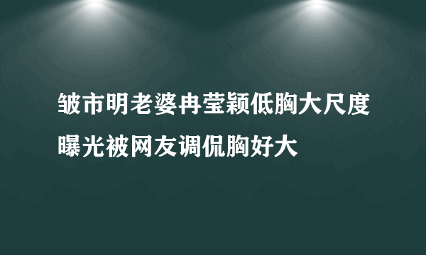 皱市明老婆冉莹颖低胸大尺度曝光被网友调侃胸好大