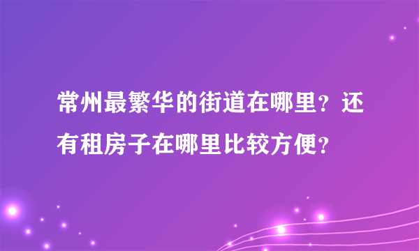 常州最繁华的街道在哪里？还有租房子在哪里比较方便？