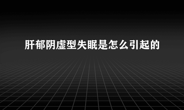 肝郁阴虚型失眠是怎么引起的