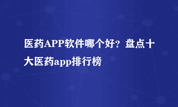 医药APP软件哪个好？盘点十大医药app排行榜