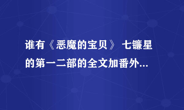 谁有《恶魔的宝贝》 七镰星 的第一二部的全文加番外，要包括VIP的。 请发到 grx1210382@yahoo.cn 的邮箱