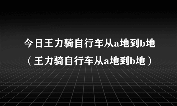 今日王力骑自行车从a地到b地（王力骑自行车从a地到b地）