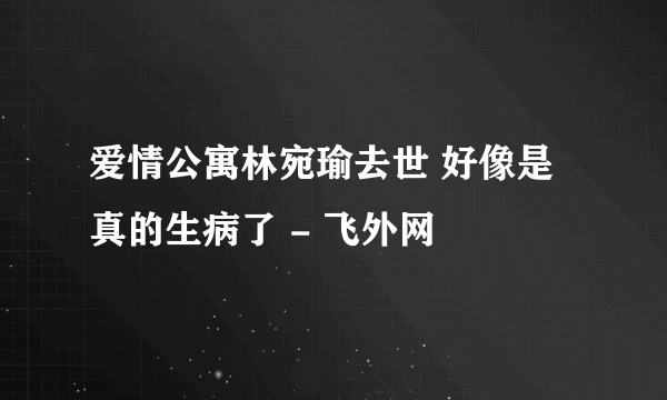 爱情公寓林宛瑜去世 好像是真的生病了 - 飞外网