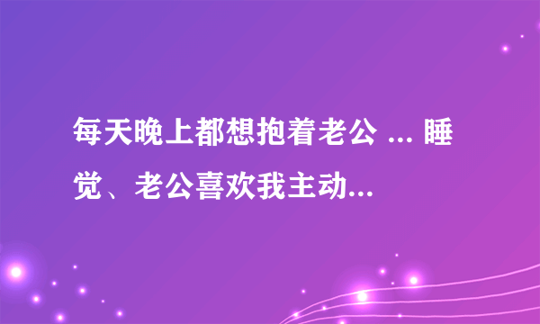 每天晚上都想抱着老公 ... 睡觉、老公喜欢我主动给他喂奶、我也很舒服、能不能一直这样下去？