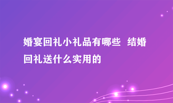 婚宴回礼小礼品有哪些  结婚回礼送什么实用的