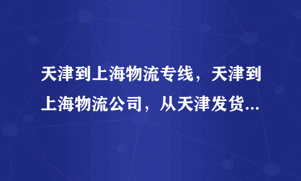 天津到上海物流专线，天津到上海物流公司，从天津发货到上海大概几天能到