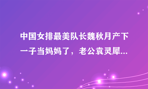 中国女排最美队长魏秋月产下一子当妈妈了，老公袁灵犀三喜临门，你怎么看？