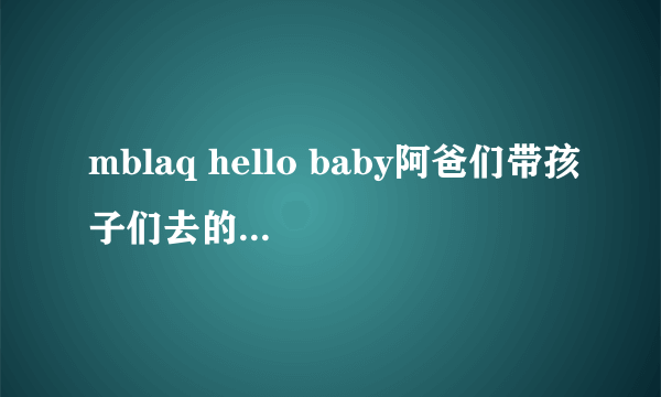 mblaq hello baby阿爸们带孩子们去的游乐园是韩国的那个游乐园？在首尔吗？是不是爱宝乐园？