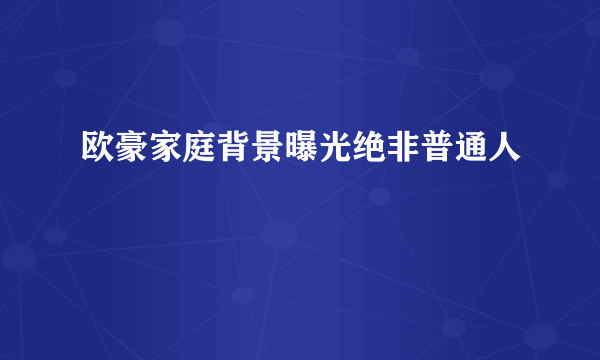 欧豪家庭背景曝光绝非普通人