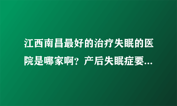 江西南昌最好的治疗失眠的医院是哪家啊？产后失眠症要怎么办，睡不着，两个多月了有什么办法？急啊！