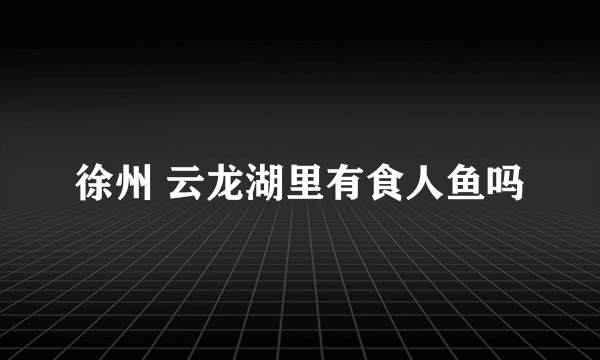 徐州 云龙湖里有食人鱼吗