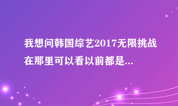 我想问韩国综艺2017无限挑战在那里可以看以前都是腾讯视频可是现在没有