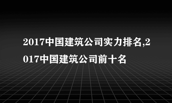 2017中国建筑公司实力排名,2017中国建筑公司前十名