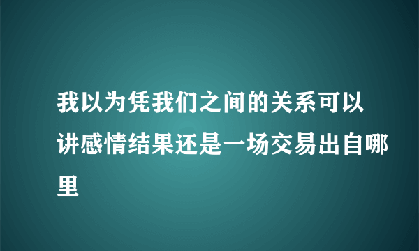 我以为凭我们之间的关系可以讲感情结果还是一场交易出自哪里