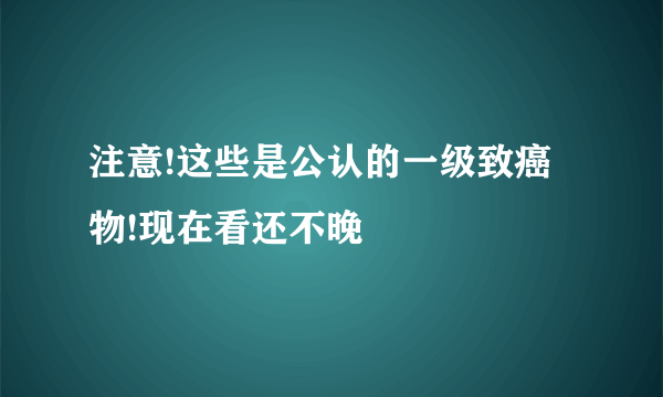 注意!这些是公认的一级致癌物!现在看还不晚