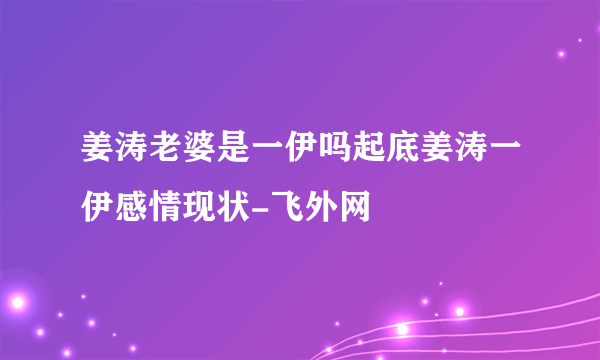 姜涛老婆是一伊吗起底姜涛一伊感情现状-飞外网