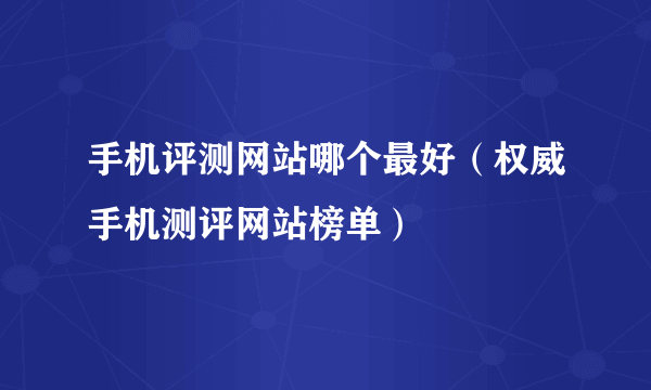 手机评测网站哪个最好（权威手机测评网站榜单）