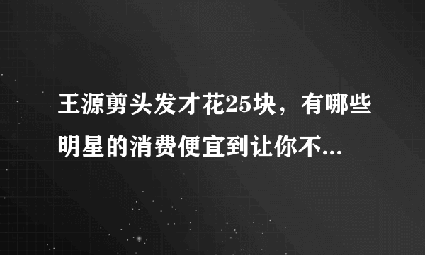 王源剪头发才花25块，有哪些明星的消费便宜到让你不敢相信？