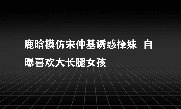 鹿晗模仿宋仲基诱惑撩妹  自曝喜欢大长腿女孩