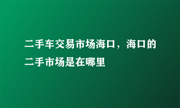 二手车交易市场海口，海口的二手市场是在哪里