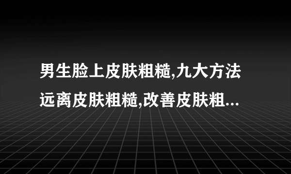 男生脸上皮肤粗糙,九大方法远离皮肤粗糙,改善皮肤粗糙的小窍门,男生脸部皮肤粗糙怎么保养