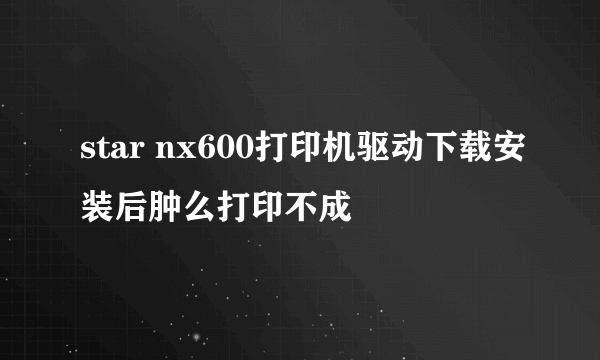 star nx600打印机驱动下载安装后肿么打印不成