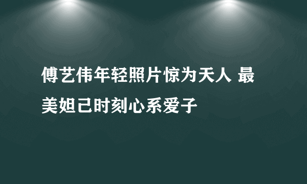 傅艺伟年轻照片惊为天人 最美妲己时刻心系爱子